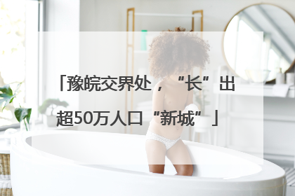 豫皖交界处，“长”出超50万人口“新城”